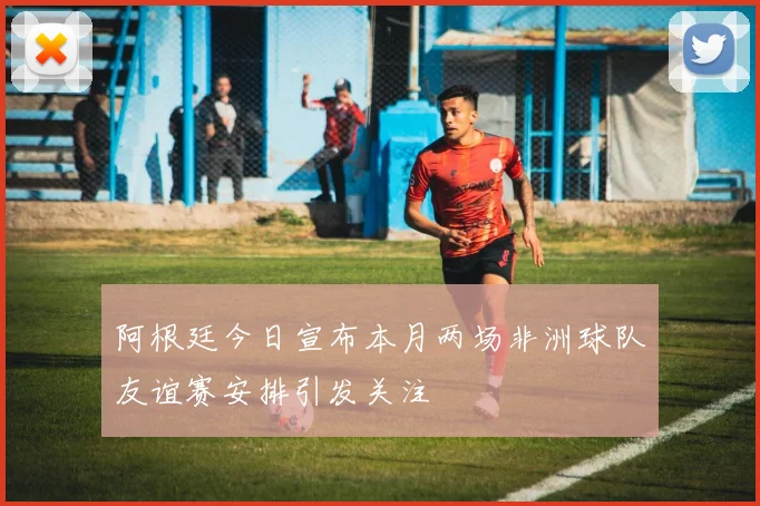 阿根廷今日宣布本月两场非洲球队友谊赛安排引发关注