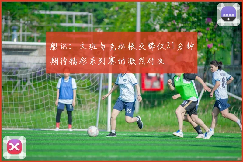 船记：文班与克林根交锋仅21分钟期待精彩系列赛的激烈对决