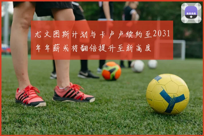 尤文图斯计划与卡卢卢续约至2031年年薪或将翻倍提升至新高度