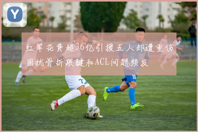 红军花费超36亿引援五人却遭重伤困扰骨折跟腱和ACL问题频发
