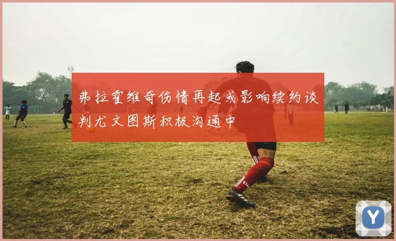 弗拉霍维奇伤情再起或影响续约谈判尤文图斯积极沟通中
