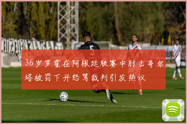36岁罗霍在阿根廷联赛中肘击夸尔塔被罚下并怒骂裁判引发热议