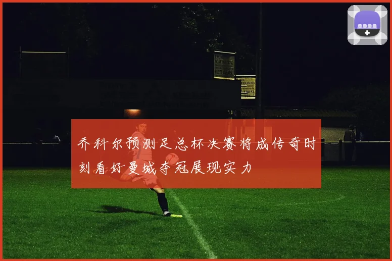 乔科尔预测足总杯决赛将成传奇时刻看好曼城夺冠展现实力