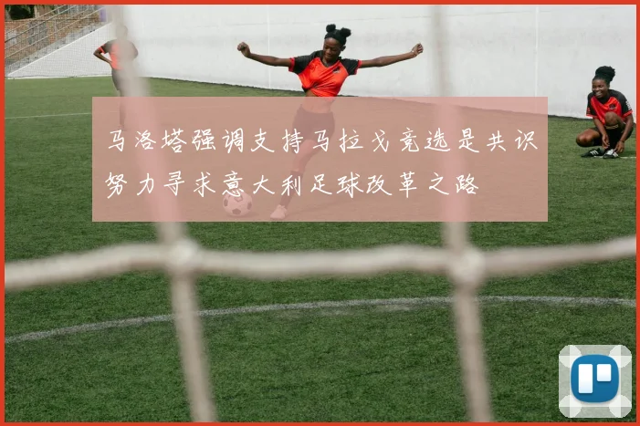 马洛塔强调支持马拉戈竞选是共识努力寻求意大利足球改革之路