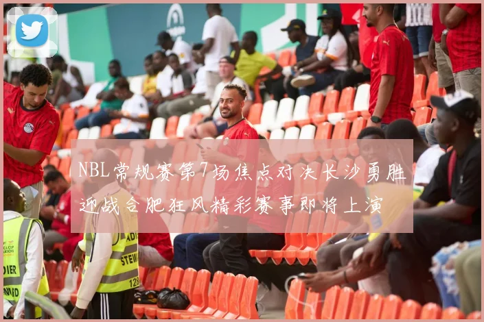 NBL常规赛第7场焦点对决长沙勇胜迎战合肥狂风精彩赛事即将上演