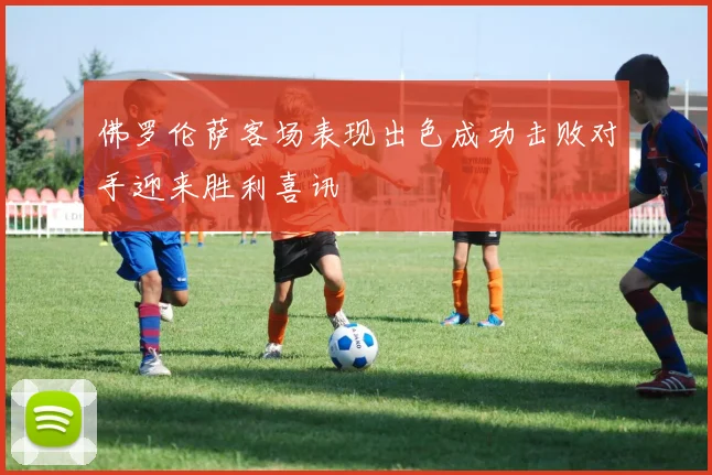 佛罗伦萨客场表现出色成功击败对手迎来胜利喜讯