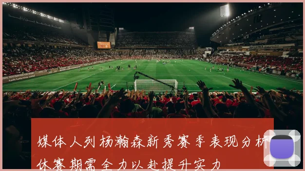 媒体人列杨瀚森新秀赛季表现分析休赛期需全力以赴提升实力