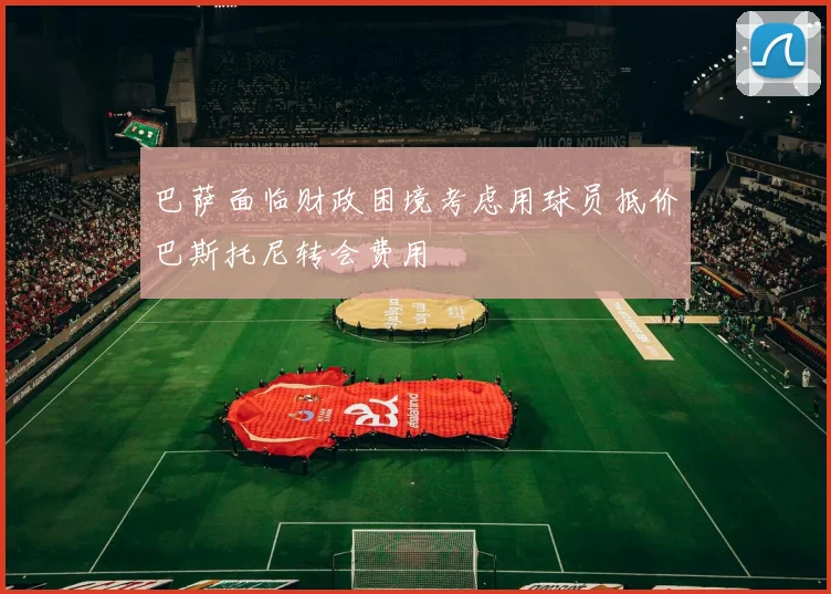 巴萨面临财政困境考虑用球员抵价巴斯托尼转会费用
