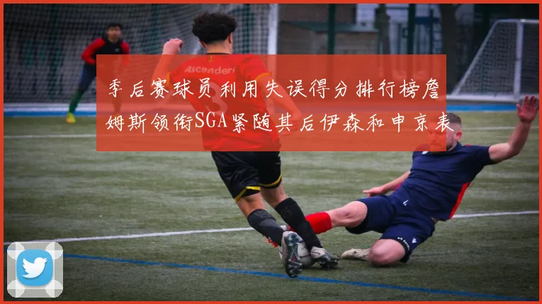 季后赛球员利用失误得分排行榜詹姆斯领衔SGA紧随其后伊森和申京表现不俗