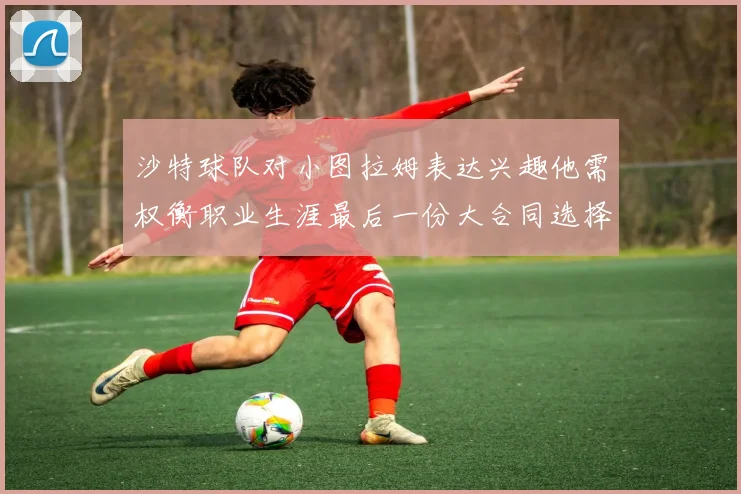 沙特球队对小图拉姆表达兴趣他需权衡职业生涯最后一份大合同选择