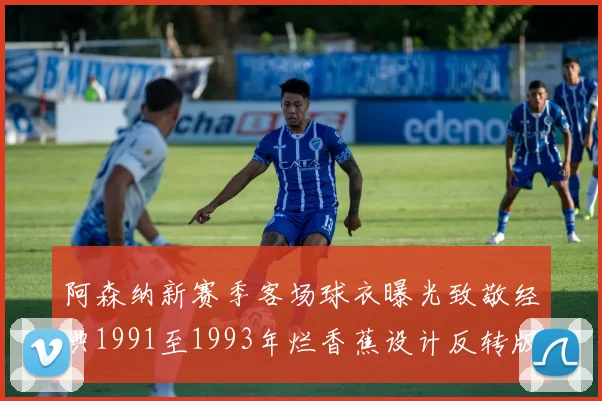 阿森纳新赛季客场球衣曝光致敬经典1991至1993年烂香蕉设计反转版