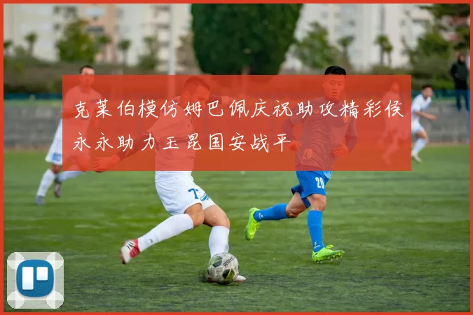 克莱伯模仿姆巴佩庆祝助攻精彩侯永永助力玉昆国安战平