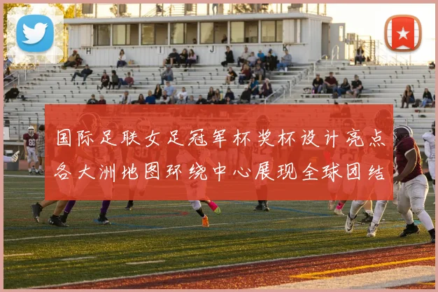 国际足联女足冠军杯奖杯设计亮点各大洲地图环绕中心展现全球团结与竞技精神