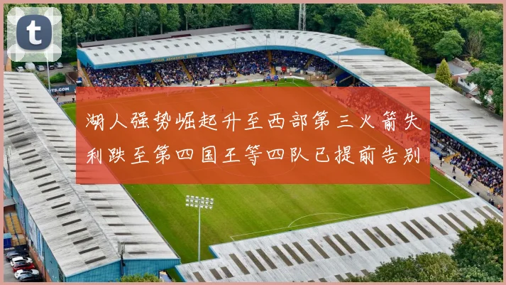 湖人强势崛起升至西部第三火箭失利跌至第四国王等四队已提前告别季后赛