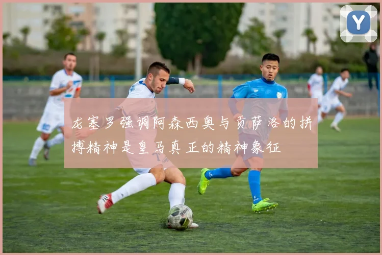 龙塞罗强调阿森西奥与贡萨洛的拼搏精神是皇马真正的精神象征