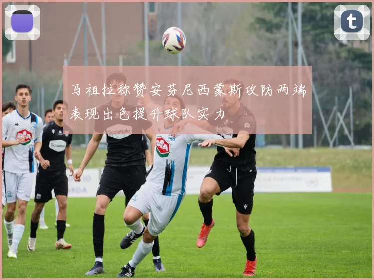 马祖拉称赞安芬尼西蒙斯攻防两端表现出色提升球队实力