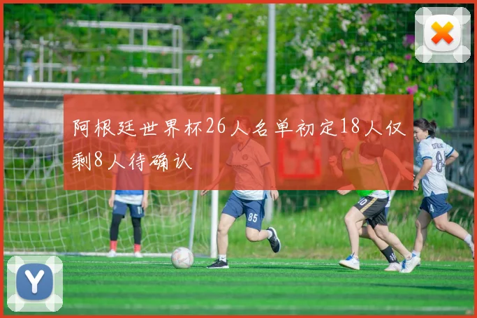 阿根廷世界杯26人名单初定18人仅剩8人待确认
