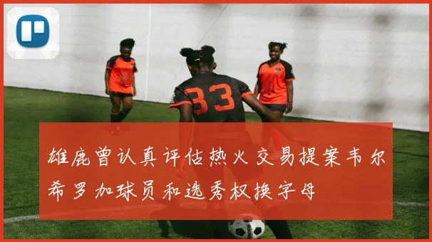 雄鹿曾认真评估热火交易提案韦尔希罗加球员和选秀权换字母