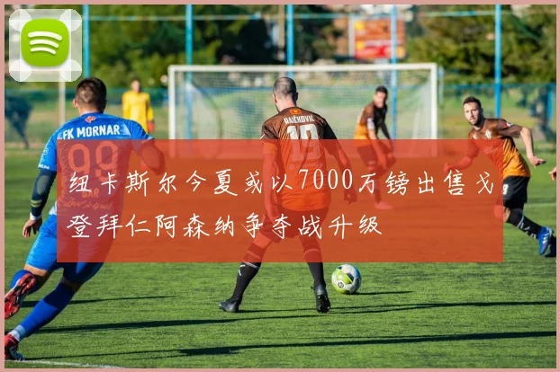 纽卡斯尔今夏或以7000万镑出售戈登拜仁阿森纳争夺战升级