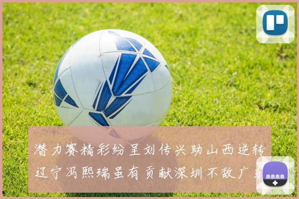 潜力赛精彩纷呈刘传兴助山西逆转辽宁冯熙瑞虽有贡献深圳不敌广东
