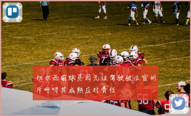 切尔西前球员因无证驾驶被法官训斥呼吁其成熟应对责任