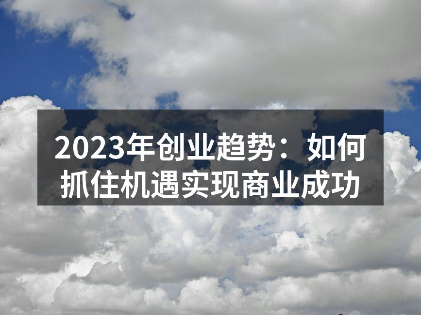 2023年创业趋势：如何抓住机遇实现商业成功